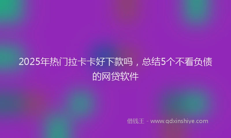 2025年热门拉卡卡好下款吗，总结5个不看负债的网贷软件