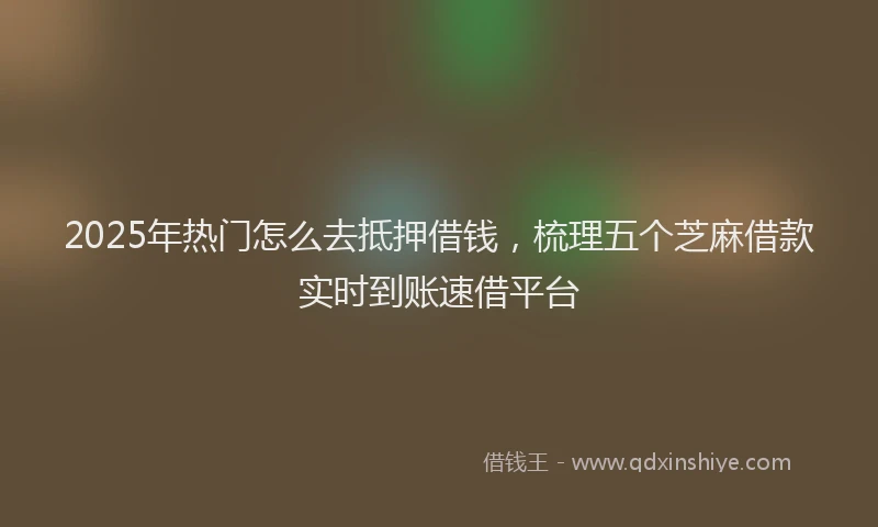 2025年热门怎么去抵押借钱，梳理五个芝麻借款实时到账速借平台