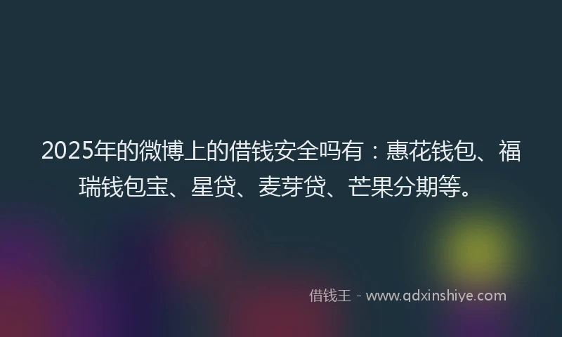 2025年的微博上的借钱安全吗有：惠花钱包、福瑞钱包宝、星贷、麦芽贷、芒果分期等。
