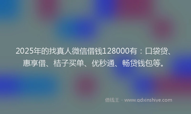 2025年的找真人微信借钱128000有：口袋贷、惠享借、桔子买单、优秒通、畅贷钱包等。