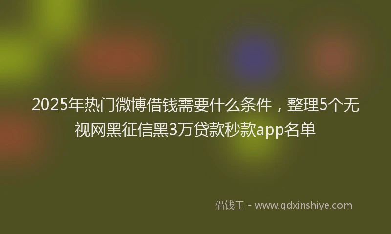 2025年热门微博借钱需要什么条件，整理5个无视网黑征信黑3万贷款秒款app名单