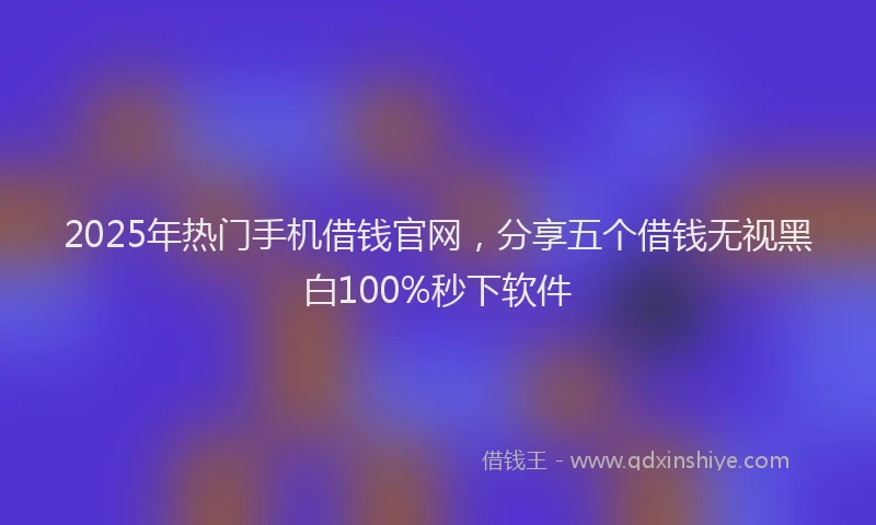 2025年热门手机借钱官网，分享五个借钱无视黑白100%秒下软件