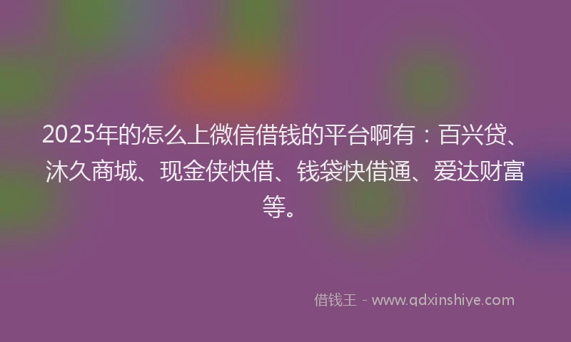 2025年的怎么上微信借钱的平台啊有：百兴贷、沐久商城、现金侠快借、钱袋快借通、爱达财富等。