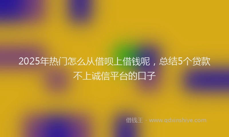 2025年热门怎么从借呗上借钱呢，总结5个贷款不上诚信平台的口子