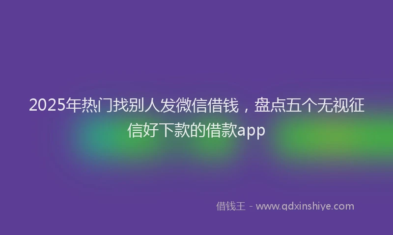 2025年热门找别人发微信借钱，盘点五个无视征信好下款的借款app