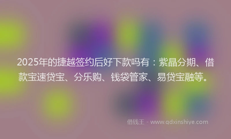 2025年的捷越签约后好下款吗有：紫晶分期、借款宝速贷宝、分乐购、钱袋管家、易贷宝融等。