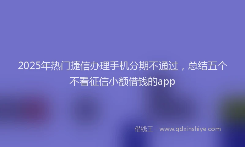 2025年热门捷信办理手机分期不通过，总结五个不看征信小额借钱的app