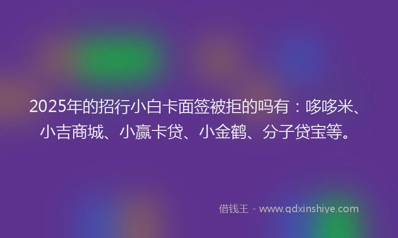 2025年的招行小白卡面签被拒的吗有：哆哆米、小吉商城、小赢卡贷、小金鹤、分子贷宝等。
