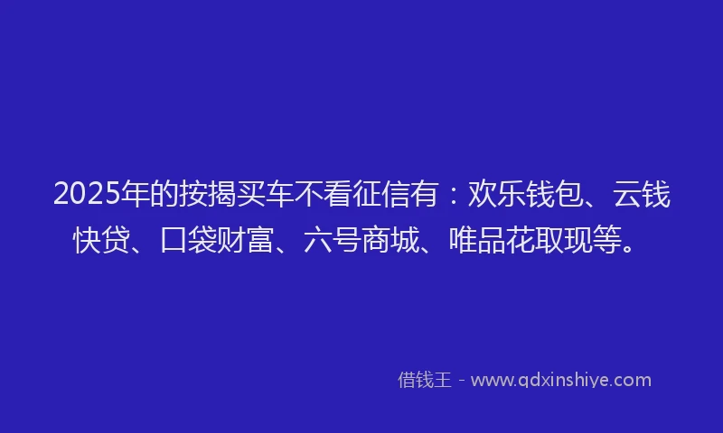 2025年的按揭买车不看征信有：欢乐钱包、云钱快贷、口袋财富、六号商城、唯品花取现等。