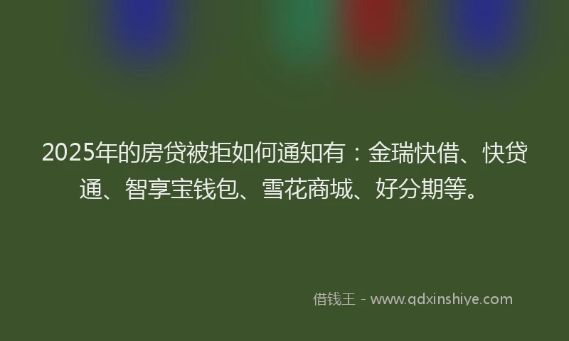 2025年的房贷被拒如何通知有：金瑞快借、快贷通、智享宝钱包、雪花商城、好分期等。