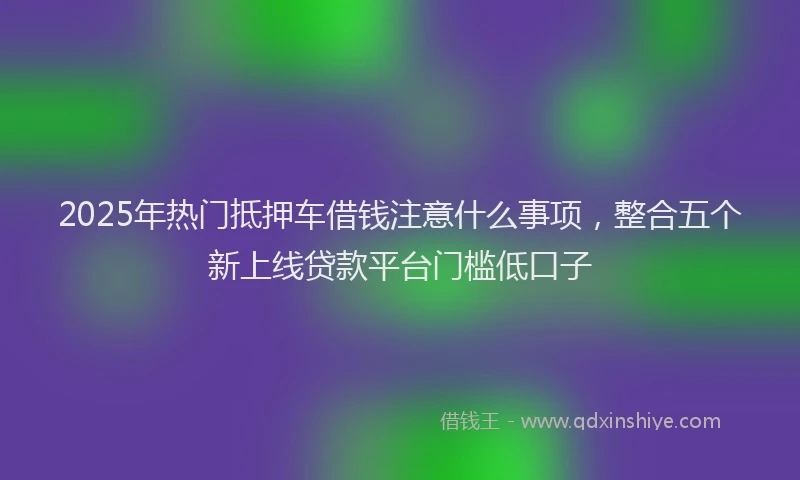 2025年热门抵押车借钱注意什么事项，整合五个新上线贷款平台门槛低口子