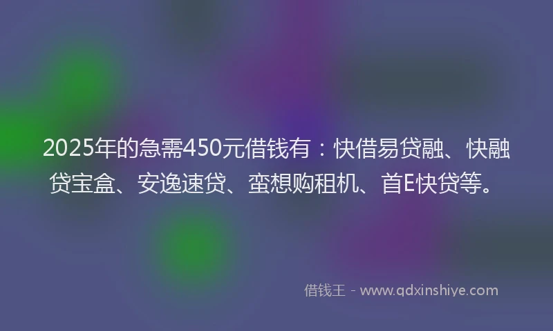 2025年的急需450元借钱有：快借易贷融、快融贷宝盒、安逸速贷、蛮想购租机、首E快贷等。