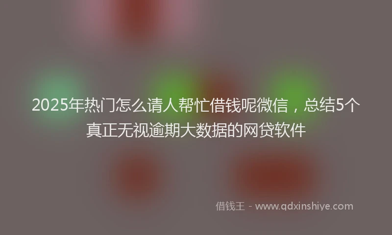 2025年热门怎么请人帮忙借钱呢微信，总结5个真正无视逾期大数据的网贷软件