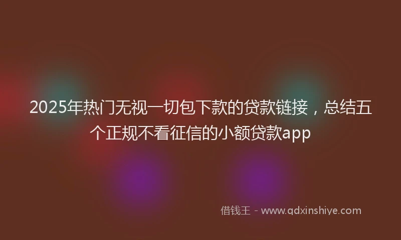2025年热门无视一切包下款的贷款链接，总结五个正规不看征信的小额贷款app