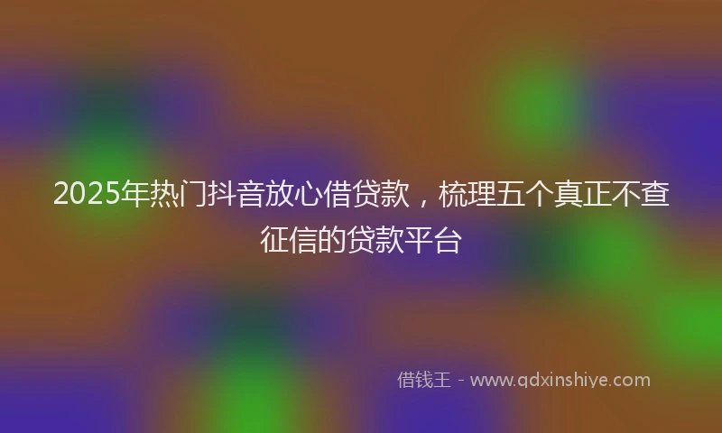 2025年热门抖音放心借贷款，梳理五个真正不查征信的贷款平台