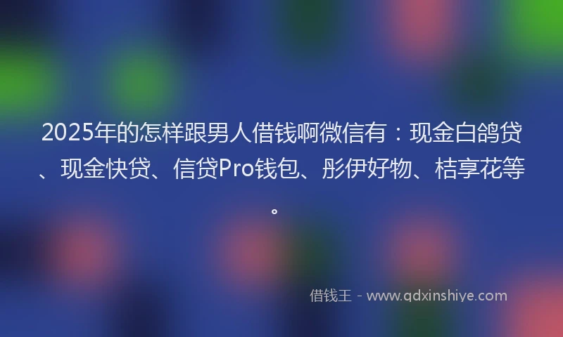 2025年的怎样跟男人借钱啊微信有：现金白鸽贷、现金快贷、信贷Pro钱包、彤伊好物、桔享花等。