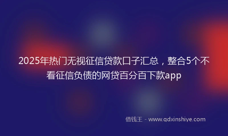 2025年热门无视征信贷款口子汇总，整合5个不看征信负债的网贷百分百下款app