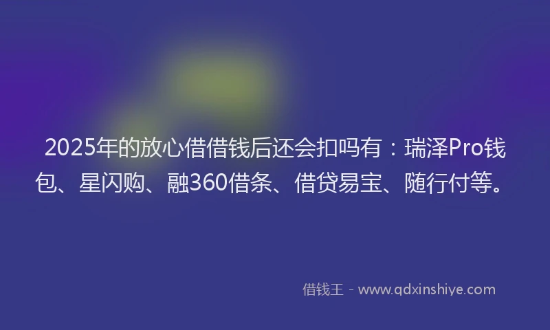 2025年的放心借借钱后还会扣吗有：瑞泽Pro钱包、星闪购、融360借条、借贷易宝、随行付等。
