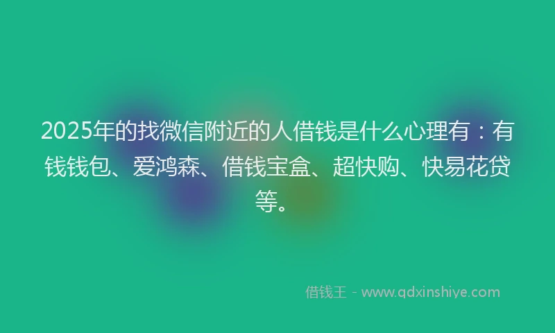 2025年的找微信附近的人借钱是什么心理有：有钱钱包、爱鸿森、借钱宝盒、超快购、快易花贷等。