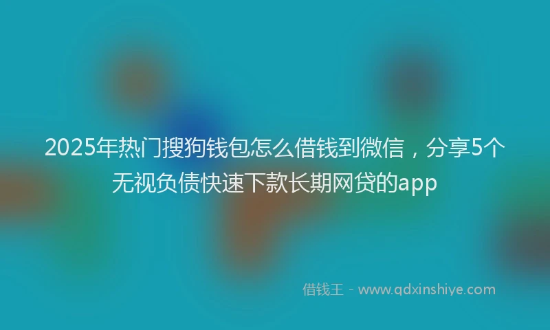 2025年热门搜狗钱包怎么借钱到微信，分享5个无视负债快速下款长期网贷的app