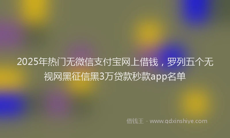 2025年热门无微信支付宝网上借钱，罗列五个无视网黑征信黑3万贷款秒款app名单