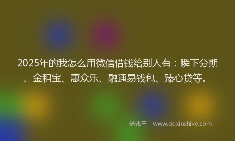 2025年的我怎么用微信借钱给别人有：瞬下分期、金租宝、惠众乐、融通易钱包、臻心贷等。