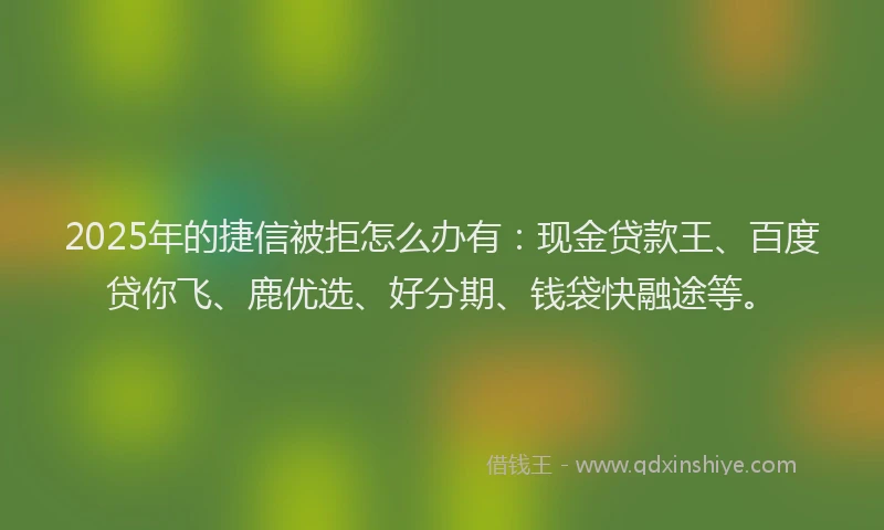 2025年的捷信被拒怎么办有：现金贷款王、百度贷你飞、鹿优选、好分期、钱袋快融途等。