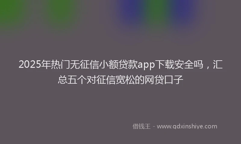 2025年热门无征信小额贷款app下载安全吗，汇总五个对征信宽松的网贷口子