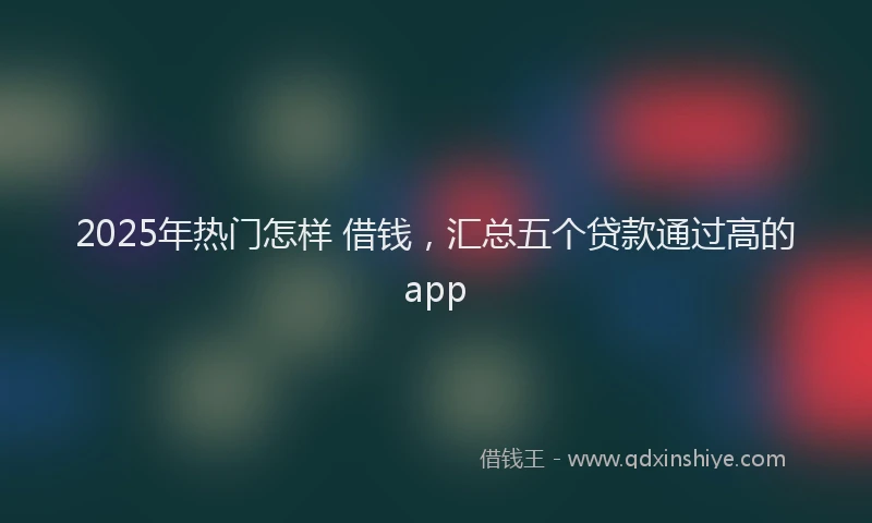 2025年热门怎样 借钱，汇总五个贷款通过高的app