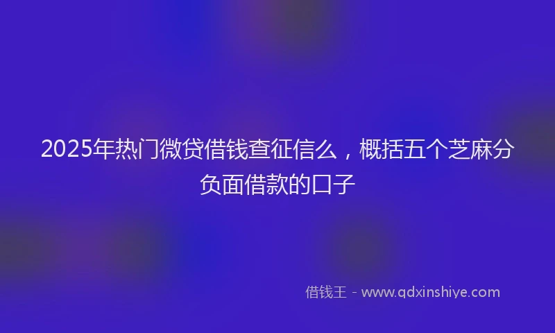 2025年热门微贷借钱查征信么，概括五个芝麻分负面借款的口子