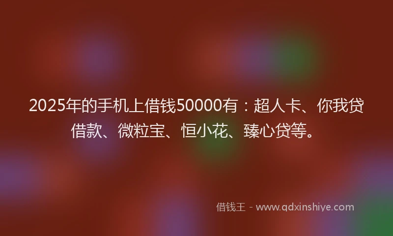 2025年的手机上借钱50000有：超人卡、你我贷借款、微粒宝、恒小花、臻心贷等。