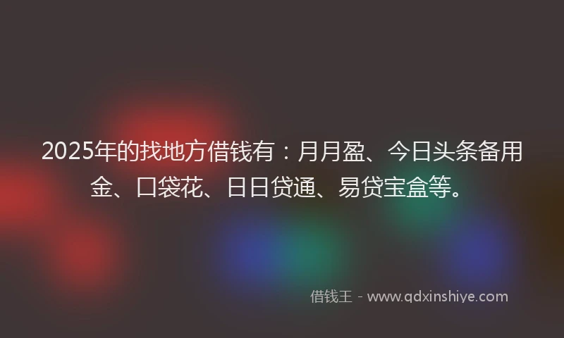 2025年的找地方借钱有：月月盈、今日头条备用金、口袋花、日日贷通、易贷宝盒等。