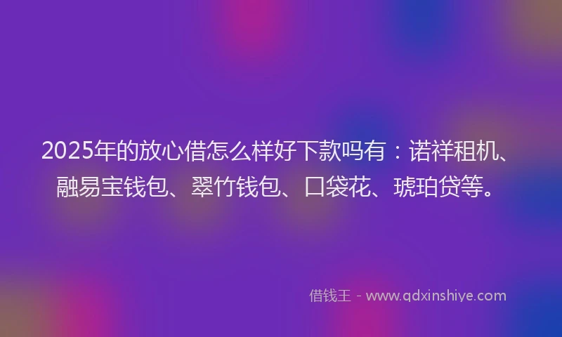 2025年的放心借怎么样好下款吗有：诺祥租机、融易宝钱包、翠竹钱包、口袋花、琥珀贷等。