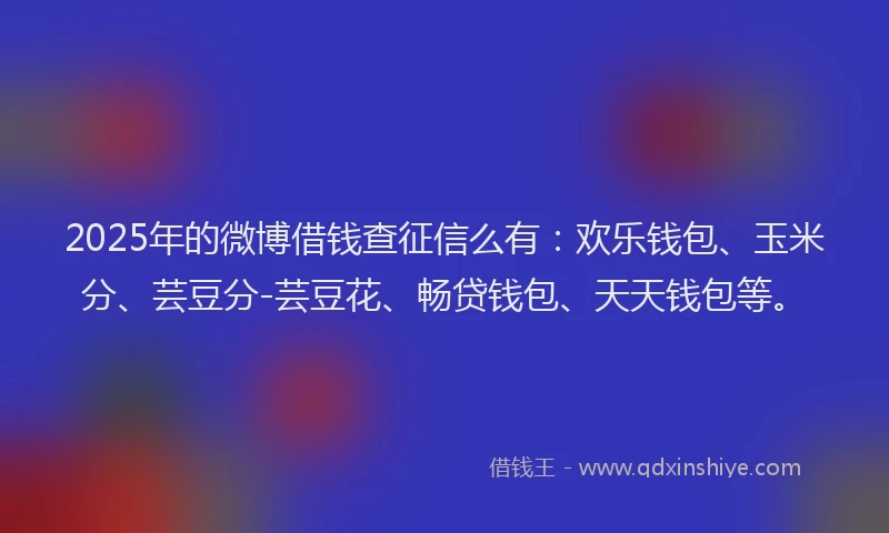2025年的微博借钱查征信么有：欢乐钱包、玉米分、芸豆分-芸豆花、畅贷钱包、天天钱包等。