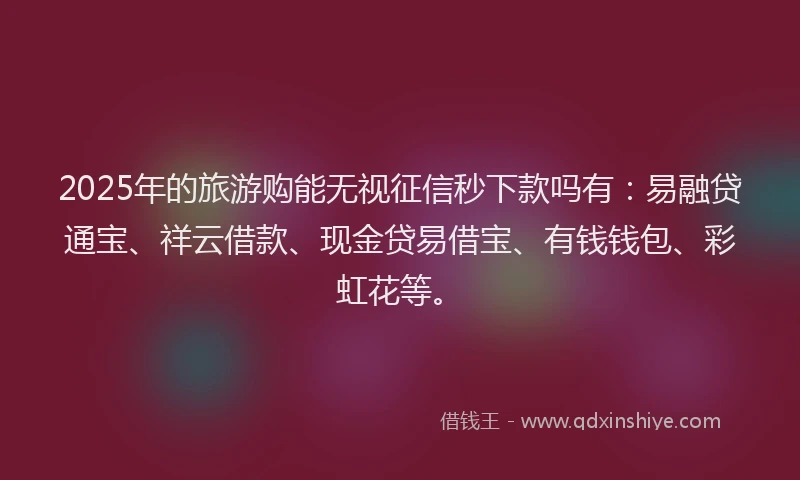 2025年的旅游购能无视征信秒下款吗有：易融贷通宝、祥云借款、现金贷易借宝、有钱钱包、彩虹花等。