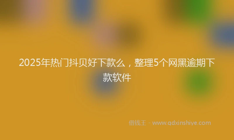 2025年热门抖贝好下款么，整理5个网黑逾期下款软件