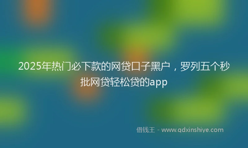 2025年热门必下款的网贷口子黑户，罗列五个秒批网贷轻松贷的app