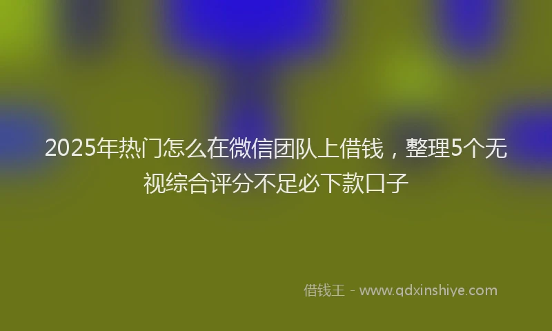 2025年热门怎么在微信团队上借钱，整理5个无视综合评分不足必下款口子
