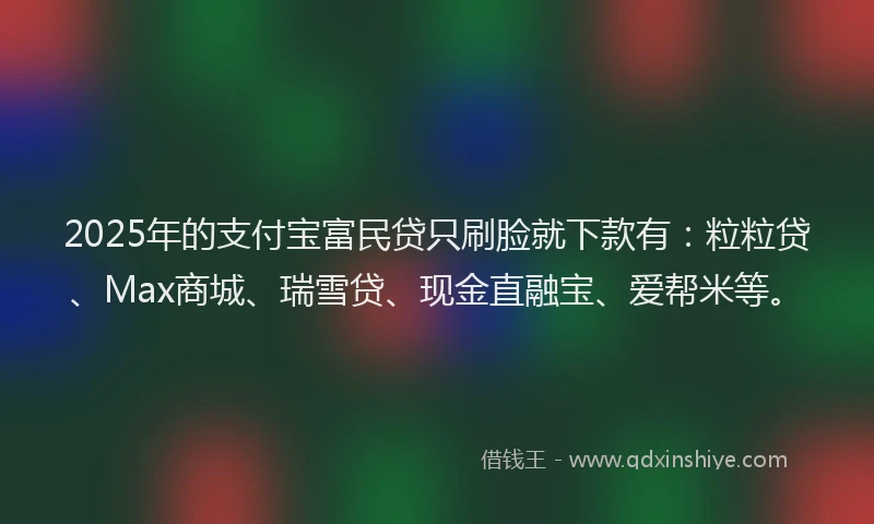 2025年的支付宝富民贷只刷脸就下款有：粒粒贷、Max商城、瑞雪贷、现金直融宝、爱帮米等。
