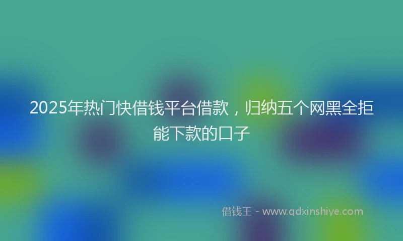 2025年热门快借钱平台借款，归纳五个网黑全拒能下款的口子