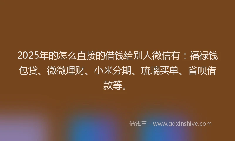 2025年的怎么直接的借钱给别人微信有：福禄钱包贷、微微理财、小米分期、琉璃买单、省呗借款等。