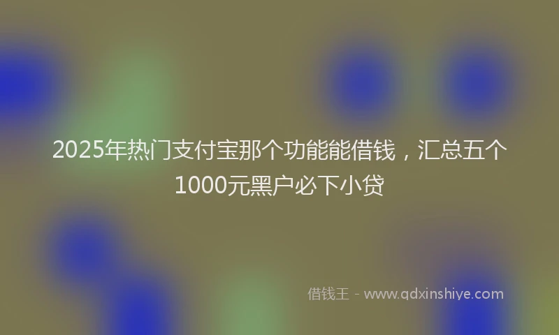 2025年热门支付宝那个功能能借钱，汇总五个1000元黑户必下小贷