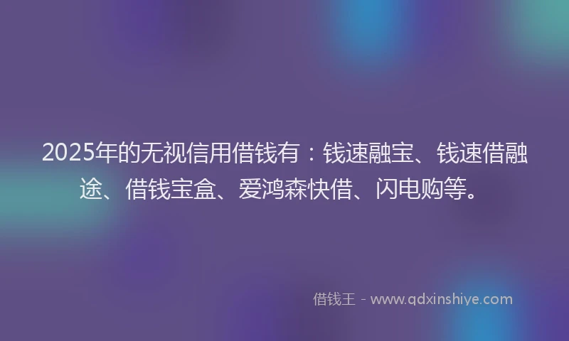 2025年的无视信用借钱有：钱速融宝、钱速借融途、借钱宝盒、爱鸿森快借、闪电购等。