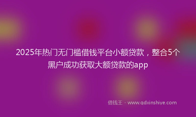 2025年热门无门槛借钱平台小额贷款，整合5个黑户成功获取大额贷款的app