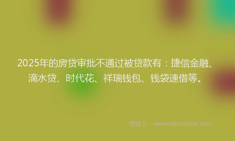 2025年的房贷审批不通过被贷款有：捷信金融、滴水贷、时代花、祥瑞钱包、钱袋速借等。