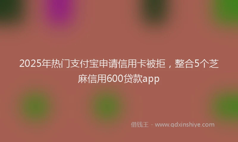 2025年热门支付宝申请信用卡被拒，整合5个芝麻信用600贷款app