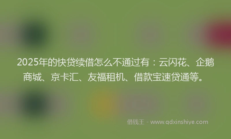 2025年的快贷续借怎么不通过有：云闪花、企鹅商城、京卡汇、友福租机、借款宝速贷通等。