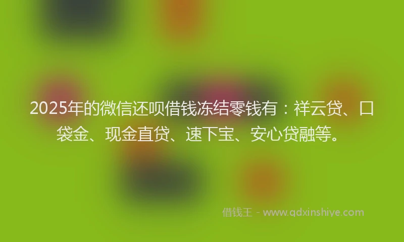 2025年的微信还呗借钱冻结零钱有：祥云贷、口袋金、现金直贷、速下宝、安心贷融等。