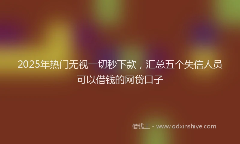 2025年热门无视一切秒下款，汇总五个失信人员可以借钱的网贷口子