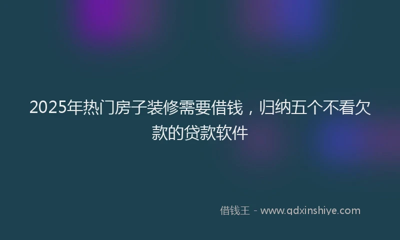 2025年热门房子装修需要借钱，归纳五个不看欠款的贷款软件